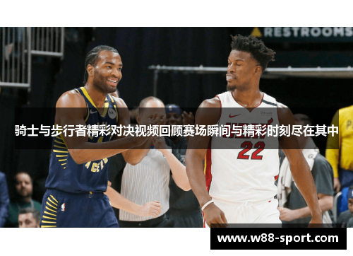 骑士与步行者精彩对决视频回顾赛场瞬间与精彩时刻尽在其中