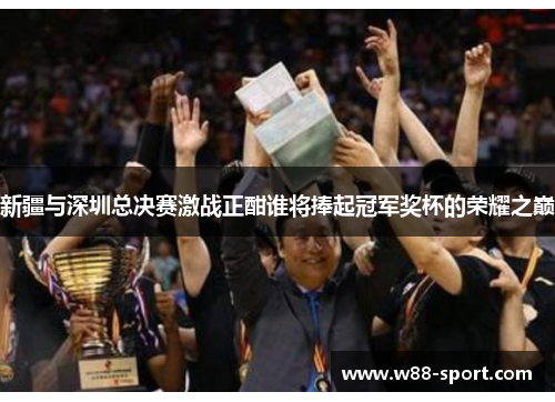 新疆与深圳总决赛激战正酣谁将捧起冠军奖杯的荣耀之巅